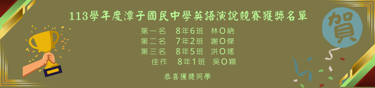 113學年度潭子國民中學英語演說競賽獲獎名單 第一名8年6班-林O納 第二名7年2班-謝O傑 第三名8年5班- 洪O瑤 佳作8年1班-吳O穎